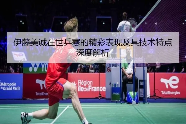 伊藤美诚在世乒赛的精彩表现及其技术特点深度解析